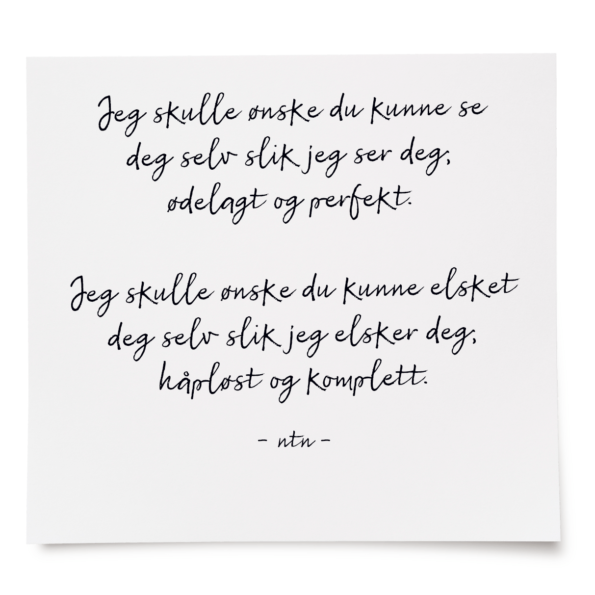 Jeg skulle ønske du kunne se deg selv slik jeg ser deg; ødelagt og perfekt. 
Jeg skulle ønske du kunne elsket deg selv slik jeg elsker deg; håpløst og komplett. 
