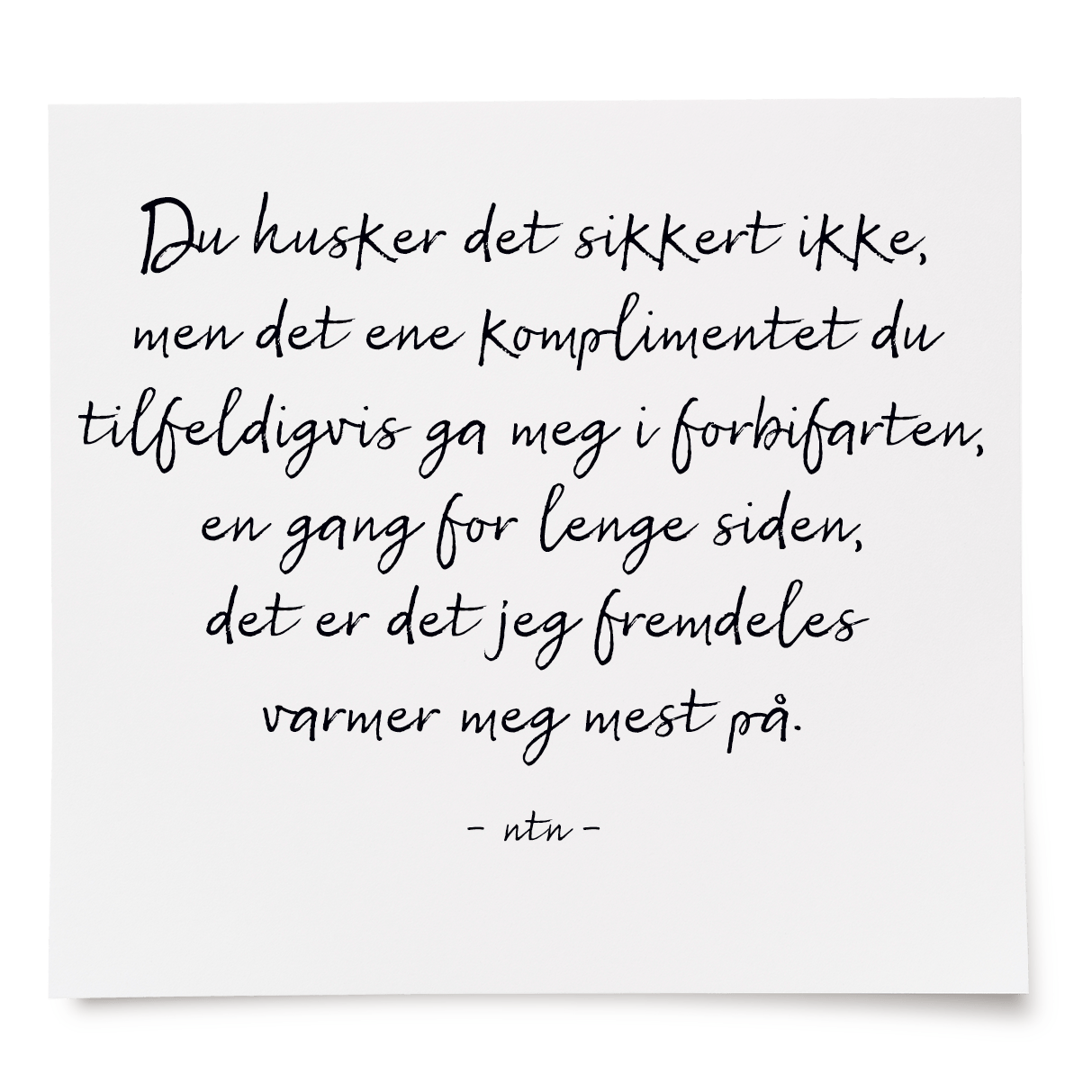 Du husker det sikkert ikke, men det ene komplimentet du tilfeldigvis ga meg i forbifarten, en gang for lenge siden, det er det jeg fremdeles varmer meg mest på.